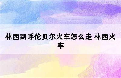 林西到呼伦贝尔火车怎么走 林西火车